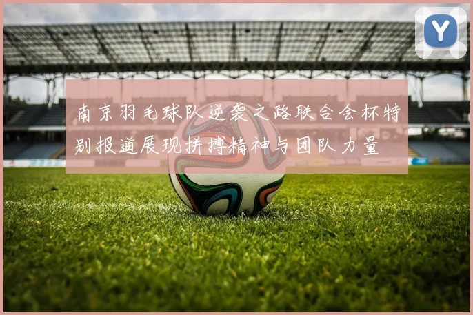 南京羽毛球队逆袭之路联合会杯特别报道展现拼搏精神与团队力量