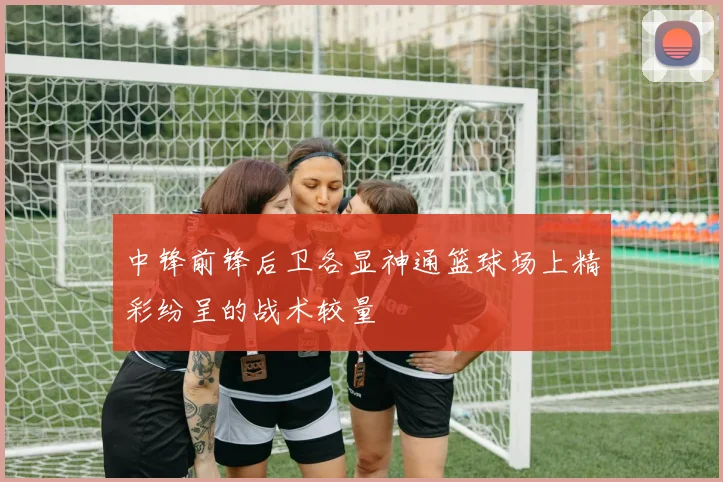 中锋前锋后卫各显神通篮球场上精彩纷呈的战术较量