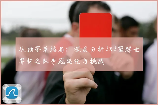 从抽签看格局：深度分析3x3篮球世界杯各队夺冠路径与挑战
