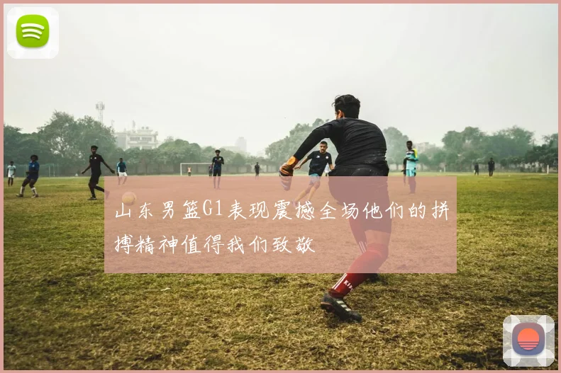 山东男篮G1表现震撼全场他们的拼搏精神值得我们致敬