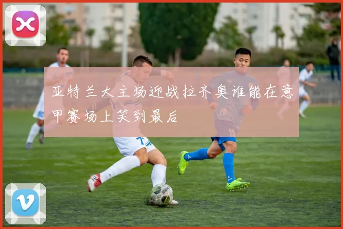 亚特兰大主场迎战拉齐奥谁能在意甲赛场上笑到最后