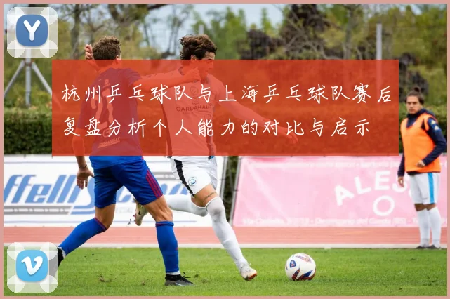 杭州乒乓球队与上海乒乓球队赛后复盘分析个人能力的对比与启示