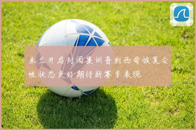 米兰开启封闭集训普利西奇恢复合练状态良好期待新赛季表现