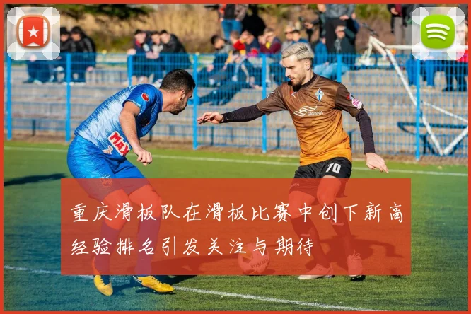 重庆滑板队在滑板比赛中创下新高经验排名引发关注与期待