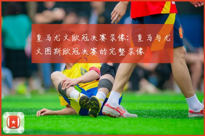 皇马尤文欧冠决赛录像：皇马与尤文图斯欧冠决赛的完整录像