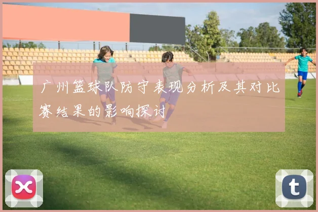 广州篮球队防守表现分析及其对比赛结果的影响探讨