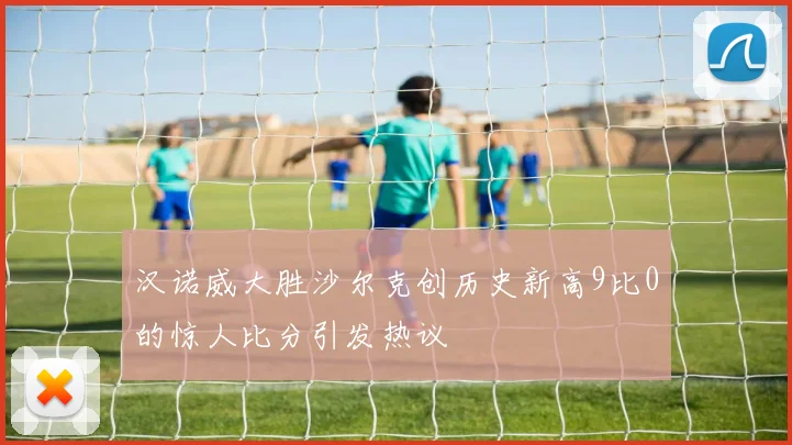 汉诺威大胜沙尔克创历史新高9比0的惊人比分引发热议